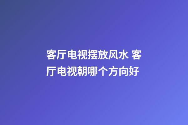 客厅电视摆放风水 客厅电视朝哪个方向好